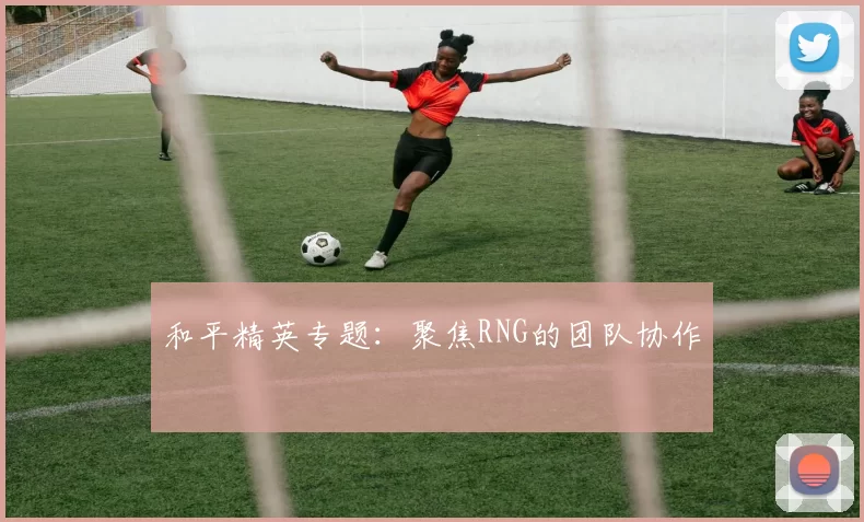 和平精英专题：聚焦RNG的团队协作