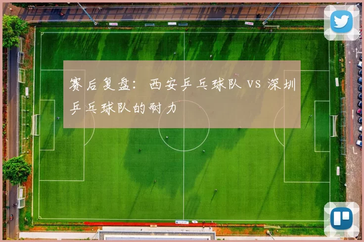 赛后复盘：西安乒乓球队 vs 深圳乒乓球队的耐力