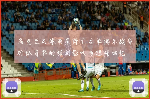 乌克兰足球明星阵亡名单揭示战争对体育界的深刻影响与悲痛回忆