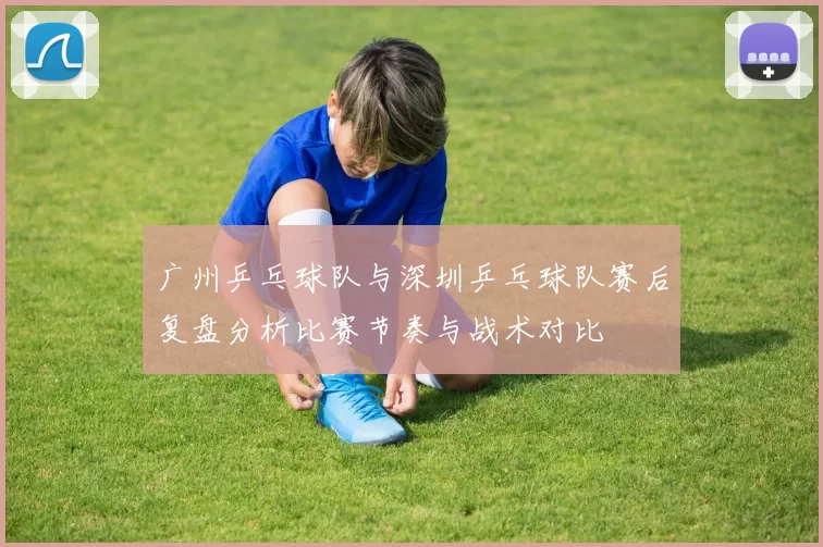 广州乒乓球队与深圳乒乓球队赛后复盘分析比赛节奏与战术对比