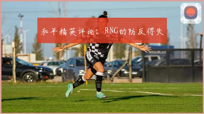 和平精英评论：RNG的防反得失