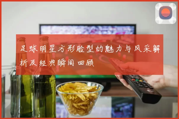 足球明星方形脸型的魅力与风采解析及经典瞬间回顾